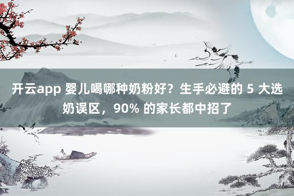 开云app 婴儿喝哪种奶粉好？生手必避的 5 大选奶误区，90% 的家长都中招了