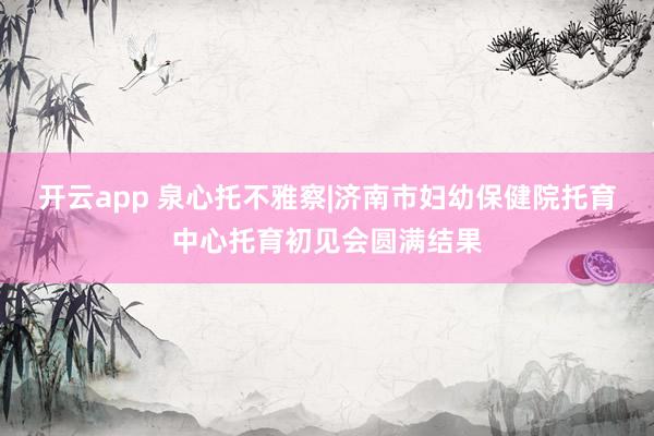 开云app 泉心托不雅察|济南市妇幼保健院托育中心托育初见会圆满结果