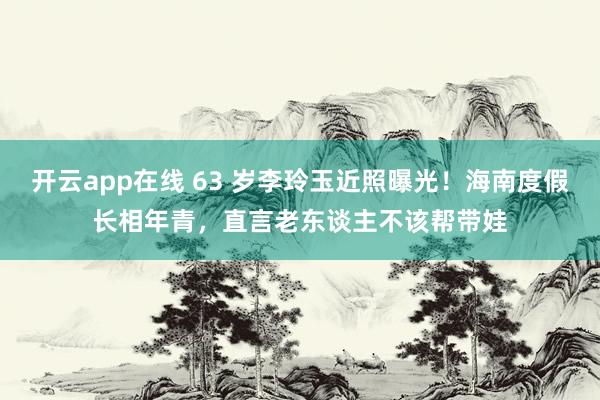 开云app在线 63 岁李玲玉近照曝光！海南度假长相年青，直言老东谈主不该帮带娃