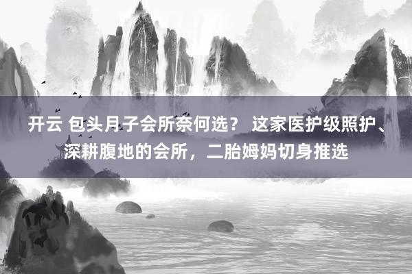 开云 包头月子会所奈何选？ 这家医护级照护、深耕腹地的会所，二胎姆妈切身推选