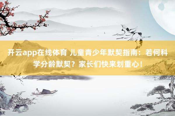 开云app在线体育 儿童青少年默契指南：若何科学分龄默契？家长们快来划重心！