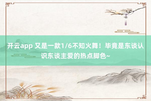 开云app 又是一款1/6不知火舞！毕竟是东谈认识东谈主爱的热点脚色~