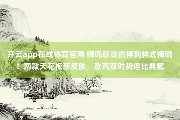 开云app在线体育官网 哪吒联动的得到样式揭晓！两款天花板新皮肤，敖丙双时势堪比典藏