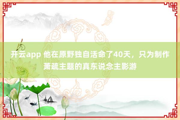 开云app 他在原野独自活命了40天，只为制作萧疏主题的真东说念主影游