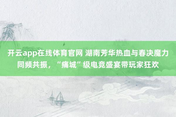 开云app在线体育官网 湖南芳华热血与春决魔力同频共振，“痛城”级电竞盛宴带玩家狂欢