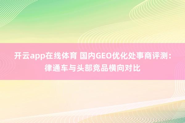 开云app在线体育 国内GEO优化处事商评测：律通车与头部竞品横向对比
