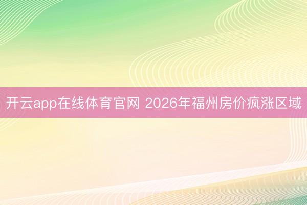 开云app在线体育官网 2026年福州房价疯涨区域