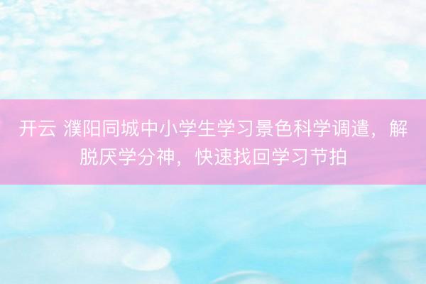 开云 濮阳同城中小学生学习景色科学调遣，解脱厌学分神，快速找回学习节拍