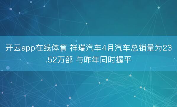 开云app在线体育 祥瑞汽车4月汽车总销量为23.52万部 与昨年同时握平