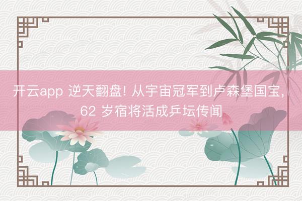开云app 逆天翻盘! 从宇宙冠军到卢森堡国宝, 62 岁宿将活成乒坛传闻
