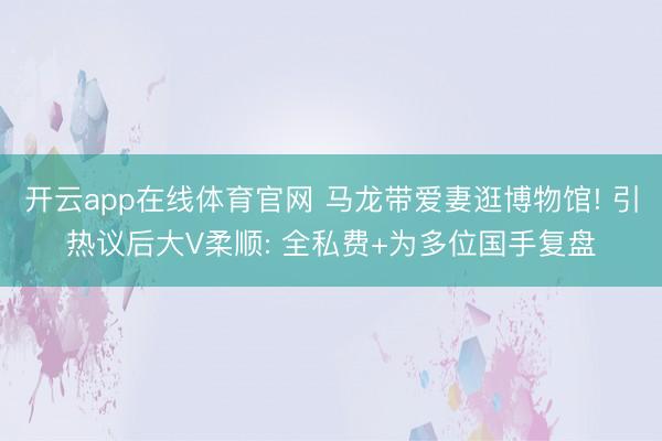 开云app在线体育官网 马龙带爱妻逛博物馆! 引热议后大V柔顺: 全私费+为多位国手复盘
